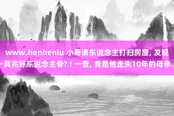 www.henhenlu 小哥请东说念主打扫房屋， 发现一具完好东说念主骨? ! 一查， 竟是他走失10年的母亲...