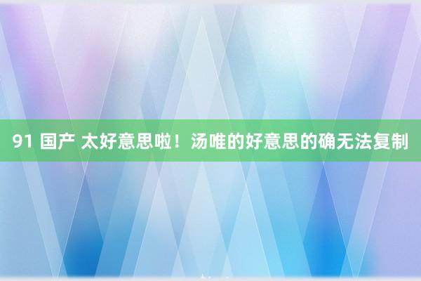 91 国产 太好意思啦！汤唯的好意思的确无法复制