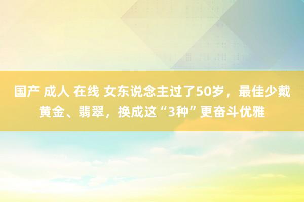 国产 成人 在线 女东说念主过了50岁，最佳少戴黄金、翡翠，换成这“3种”更奋斗优雅