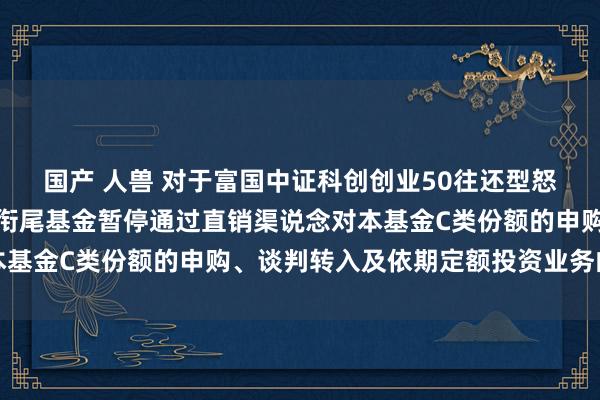 国产 人兽 对于富国中证科创创业50往还型怒放式指数证券投资基金衔尾基金暂停通过直销渠说念对本基金C类份额的申购、谈判转入及依期定额投资业务的公告