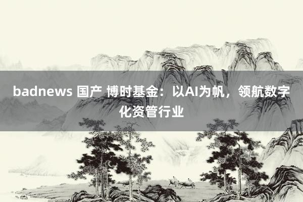 badnews 国产 博时基金：以AI为帆，领航数字化资管行业