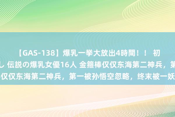 【GAS-138】爆乳一挙大放出4時間！！ 初出し！すべて撮り下ろし 伝説の爆乳女優16人 金箍棒仅仅东海第二神兵，第一被孙悟空忽略，终末被一妖王所得