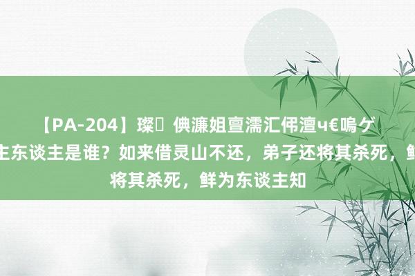 【PA-204】璨倎濂姐亶濡汇伄澶ч€嗚ゲ 灵山确凿的主东谈主是谁？如来借灵山不还，弟子还将其杀死，鲜为东谈主知