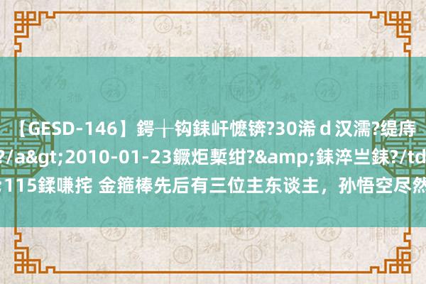 【GESD-146】鍔╁钩銇屽懡锛?30浠ｄ汉濡?缇庤倝銈傝笂銈?3浜?/a>2010-01-23鐝炬槧绀?&銇淬亗銇?/td>115鍒嗛挓 金箍棒先后有三位主东谈主，孙悟空尽然是最弱的一个？其他两位是谁？