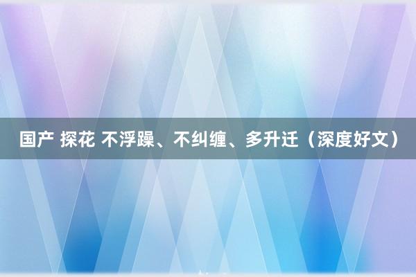 国产 探花 不浮躁、不纠缠、多升迁（深度好文）