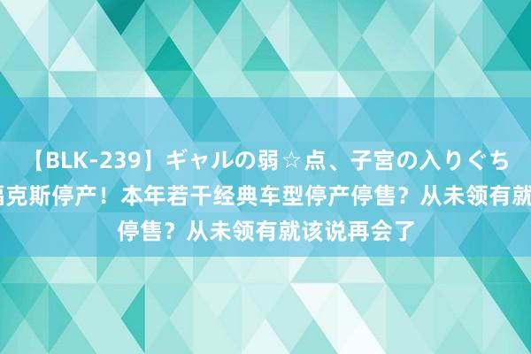 【BLK-239】ギャルの弱☆点、子宮の入りぐちぃ EMIRI 福克斯停产！本年若干经典车型停产停售？从未领有就该说再会了