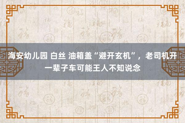 海安幼儿园 白丝 油箱盖“避开玄机”，老司机开一辈子车可能王人不知说念