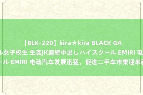 【BLK-220】kira★kira BLACK GAL 留年5年目のお姉黒ギャル女子校生 生姦JK連続中出しハイスクール EMIRI 电动汽车发展迅猛，促进二手车市集迎来新的发展机遇