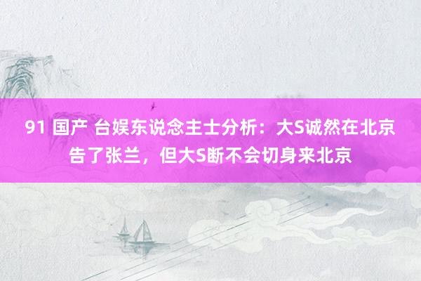 91 国产 台娱东说念主士分析：大S诚然在北京告了张兰，但大S断不会切身来北京