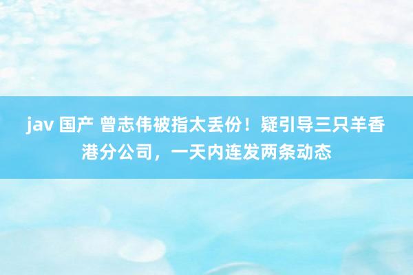 jav 国产 曾志伟被指太丢份！疑引导三只羊香港分公司，一天内连发两条动态