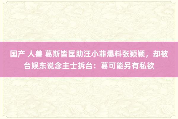 国产 人兽 葛斯皆匡助汪小菲爆料张颖颖，却被台娱东说念主士拆台：葛可能另有私欲