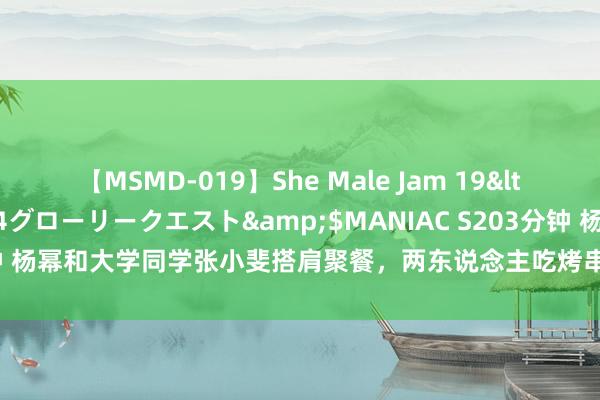 【MSMD-019】She Male Jam 19</a>2008-08-04グローリークエスト&$MANIAC S203分钟 杨幂和大学同学张小斐搭肩聚餐，两东说念主吃烤串接地气，私服王人好漂亮