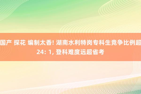 国产 探花 编制太香! 湖南水利特岗专科生竞争比例超24: 1， 登科难度远超省考