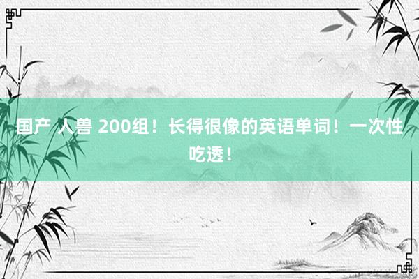 国产 人兽 200组！长得很像的英语单词！一次性吃透！