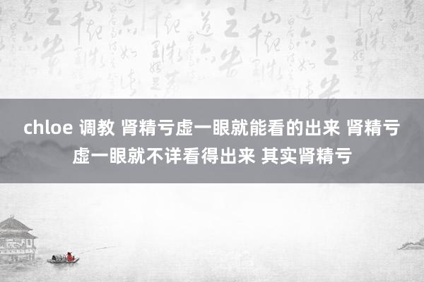 chloe 调教 肾精亏虚一眼就能看的出来 肾精亏虚一眼就不详看得出来 其实肾精亏