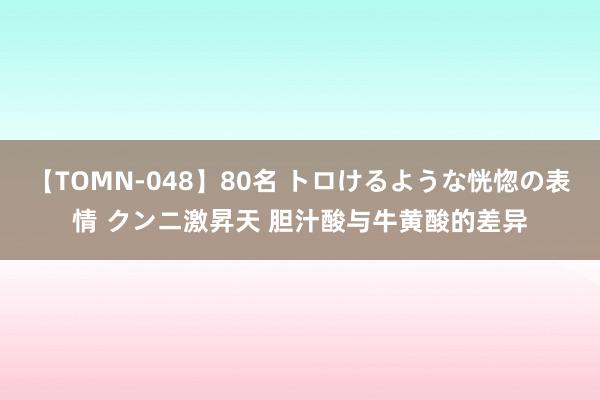 【TOMN-048】80名 トロけるような恍惚の表情 クンニ激昇天 胆汁酸与牛黄酸的差异