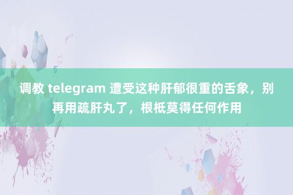 调教 telegram 遭受这种肝郁很重的舌象，别再用疏肝丸了，根柢莫得任何作用