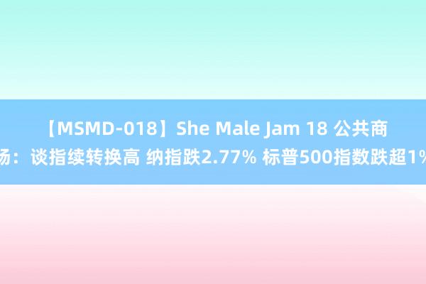 【MSMD-018】She Male Jam 18 公共商场：谈指续转换高 纳指跌2.77% 标普500指数跌超1%