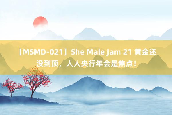 【MSMD-021】She Male Jam 21 黄金还没到顶，人人央行年会是焦点！