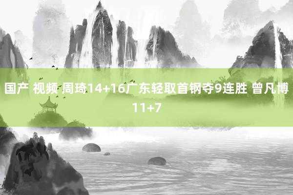 国产 视频 周琦14+16广东轻取首钢夺9连胜 曾凡博11+7