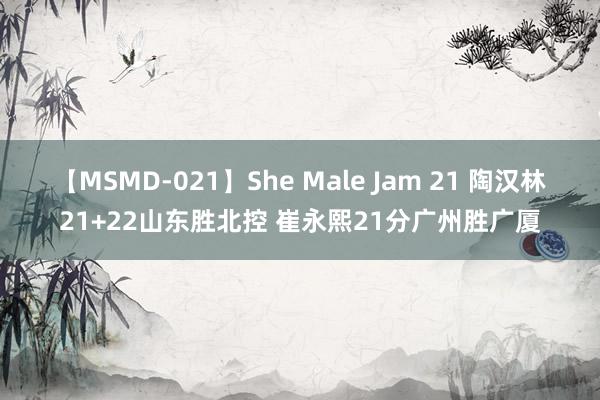 【MSMD-021】She Male Jam 21 陶汉林21+22山东胜北控 崔永熙21分广州胜广厦