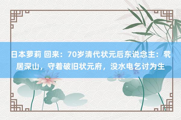 日本萝莉 回来：70岁清代状元后东说念主：茕居深山，守着破旧状元府，没水电乞讨为生