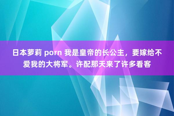 日本萝莉 porn 我是皇帝的长公主，要嫁给不爱我的大将军。许配那天来了许多看客