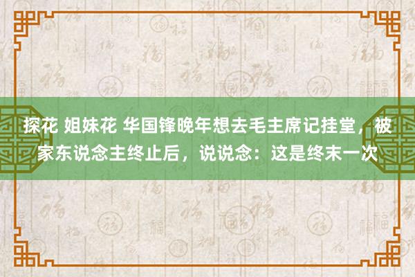 探花 姐妹花 华国锋晚年想去毛主席记挂堂，被家东说念主终止后，说说念：这是终末一次