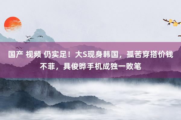 国产 视频 仍实足！大S现身韩国，孤苦穿搭价钱不菲，具俊晔手机成独一败笔