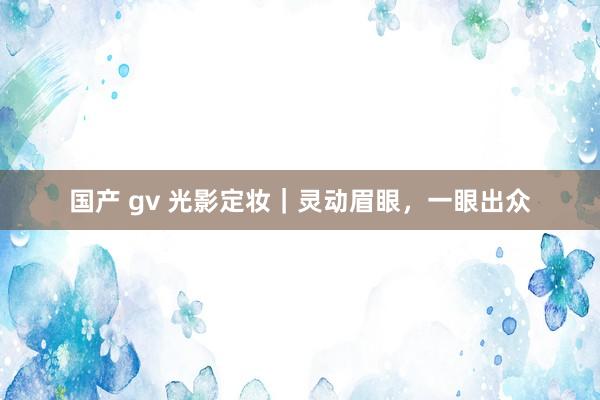 国产 gv 光影定妆｜灵动眉眼，一眼出众