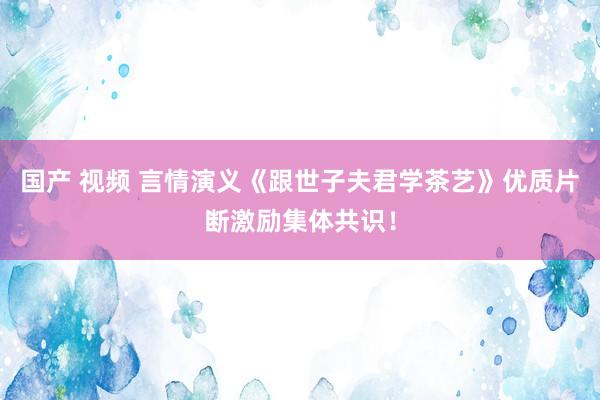 国产 视频 言情演义《跟世子夫君学茶艺》优质片断激励集体共识！