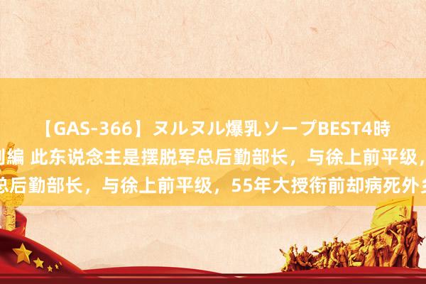 【GAS-366】ヌルヌル爆乳ソープBEST4時間 マットSEX騎乗位特別編 此东说念主是摆脱军总后勤部长，与徐上前平级，55年大授衔前却病死外乡