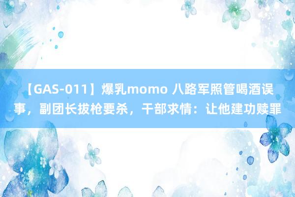 【GAS-011】爆乳momo 八路军照管喝酒误事，副团长拔枪要杀，干部求情：让他建功赎罪