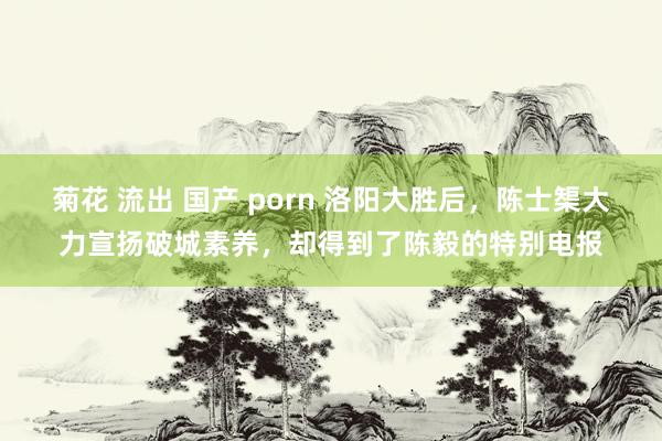 菊花 流出 国产 porn 洛阳大胜后，陈士榘大力宣扬破城素养，却得到了陈毅的特别电报