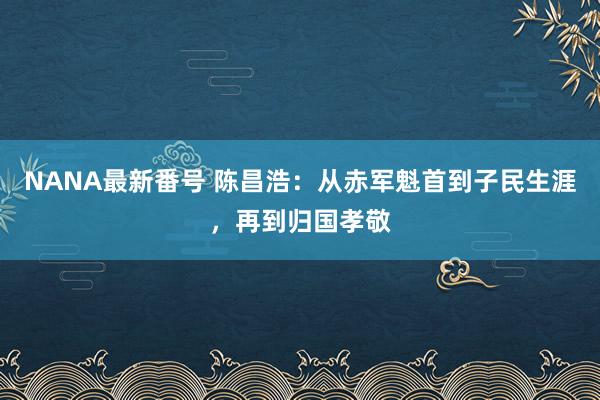 NANA最新番号 陈昌浩：从赤军魁首到子民生涯，再到归国孝敬