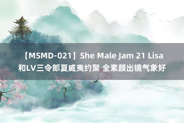 【MSMD-021】She Male Jam 21 Lisa和LV三令郎夏威夷约聚 全素颜出镜气象好