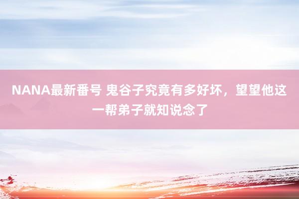 NANA最新番号 鬼谷子究竟有多好坏，望望他这一帮弟子就知说念了