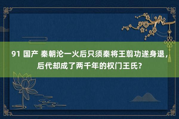 91 国产 秦朝沦一火后只须秦将王翦功遂身退，后代却成了两千年的权门王氏？