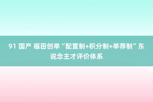 91 国产 福田创举“配置制+积分制+举荐制”东说念主才评价体系