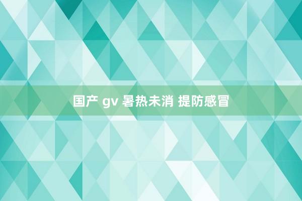 国产 gv 暑热未消 提防感冒