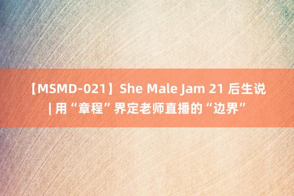 【MSMD-021】She Male Jam 21 后生说 | 用“章程”界定老师直播的“边界”