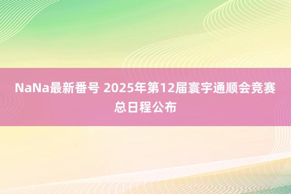 NaNa最新番号 2025年第12届寰宇通顺会竞赛总日程公布