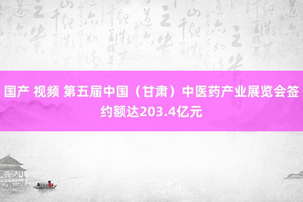 国产 视频 第五届中国（甘肃）中医药产业展览会签约额达203.4亿元