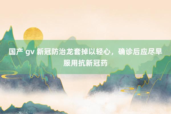 国产 gv 新冠防治龙套掉以轻心，确诊后应尽早服用抗新冠药