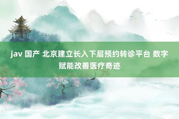 jav 国产 北京建立长入下层预约转诊平台 数字赋能改善医疗奇迹