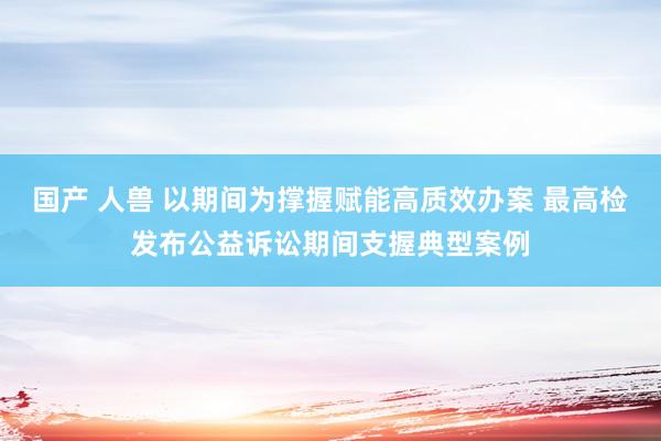 国产 人兽 以期间为撑握赋能高质效办案 最高检发布公益诉讼期间支握典型案例