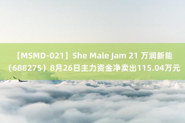 【MSMD-021】She Male Jam 21 万润新能（688275）8月26日主力资金净卖出115.04万元