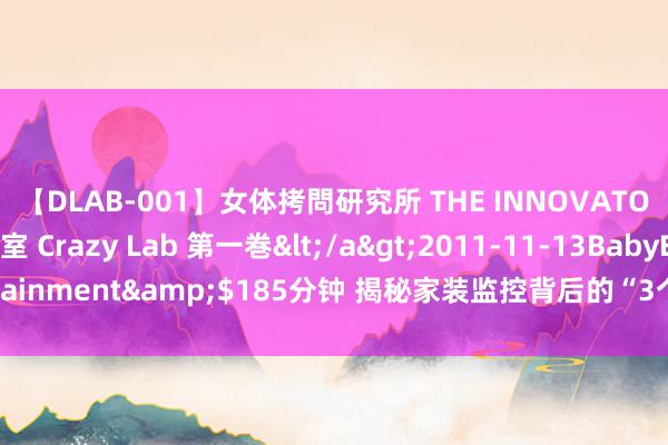 【DLAB-001】女体拷問研究所 THE INNOVATOR 発狂改造実験室 Crazy Lab 第一巻</a>2011-11-13BabyEntertainment&$185分钟 揭秘家装监控背后的“3个”真相，你还敢率性装配吗？