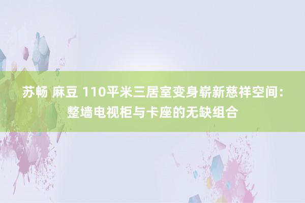 苏畅 麻豆 110平米三居室变身崭新慈祥空间：整墙电视柜与卡座的无缺组合