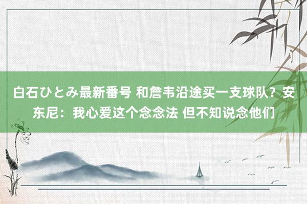 白石ひとみ最新番号 和詹韦沿途买一支球队？安东尼：我心爱这个念念法 但不知说念他们